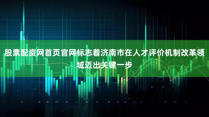 股票配资网首页官网标志着济南市在人才评价机制改革领域迈出关键一步