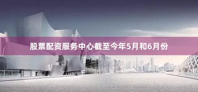 股票配资服务中心截至今年5月和6月份