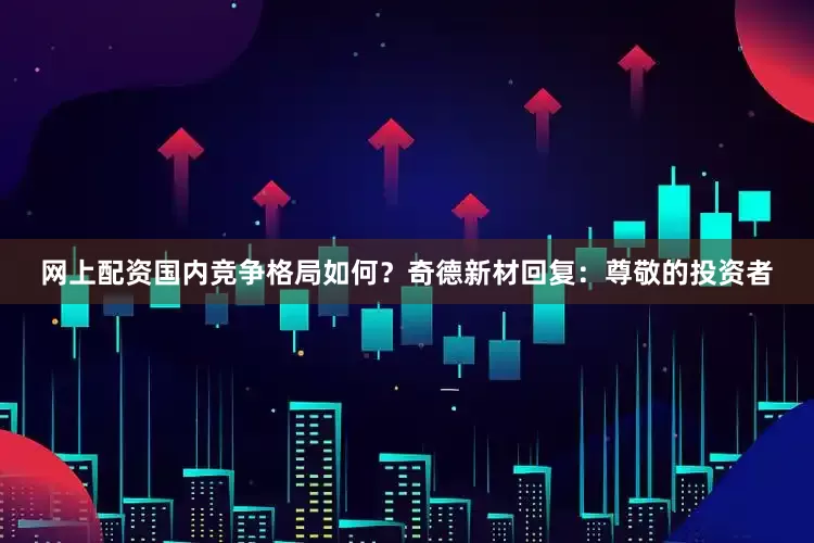 网上配资国内竞争格局如何？奇德新材回复：尊敬的投资者