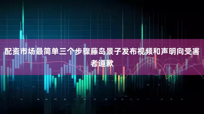 配资市场最简单三个步骤藤岛景子发布视频和声明向受害者道歉