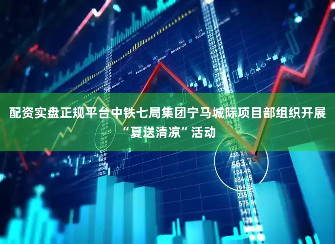 配资实盘正规平台中铁七局集团宁马城际项目部组织开展“夏送清凉”活动