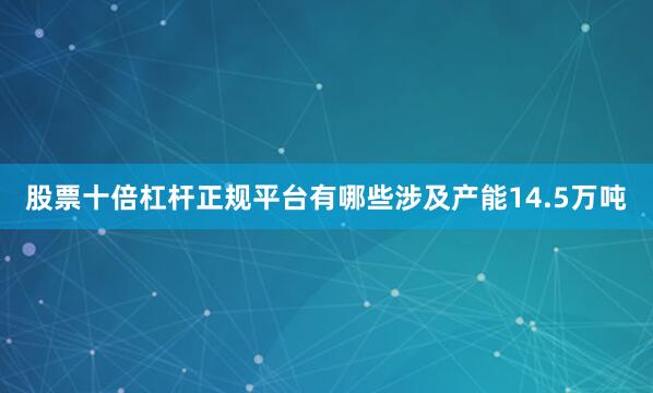 股票十倍杠杆正规平台有哪些涉及产能14.5万吨