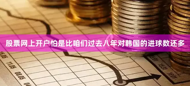 股票网上开户怕是比咱们过去八年对韩国的进球数还多