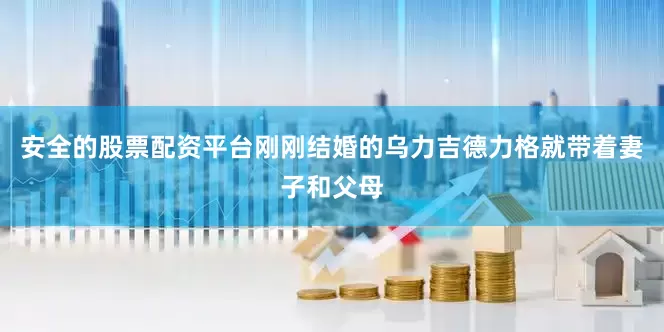 安全的股票配资平台刚刚结婚的乌力吉德力格就带着妻子和父母