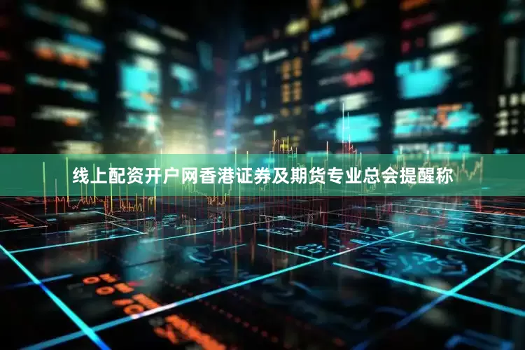 线上配资开户网香港证券及期货专业总会提醒称