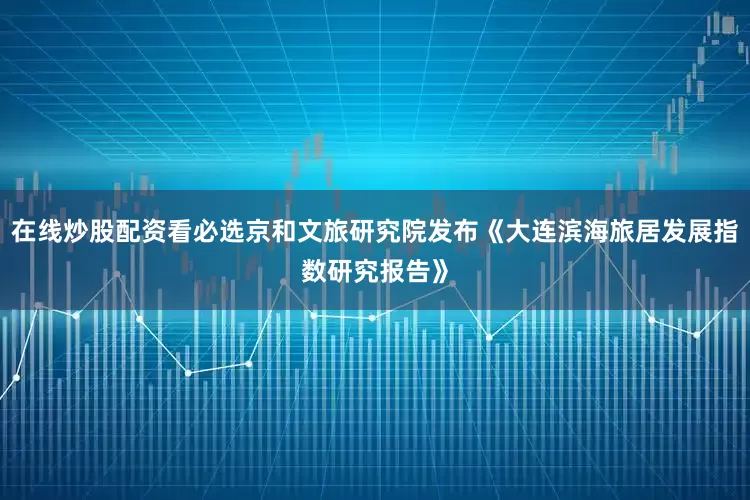 在线炒股配资看必选京和文旅研究院发布《大连滨海旅居发展指数研究报告》