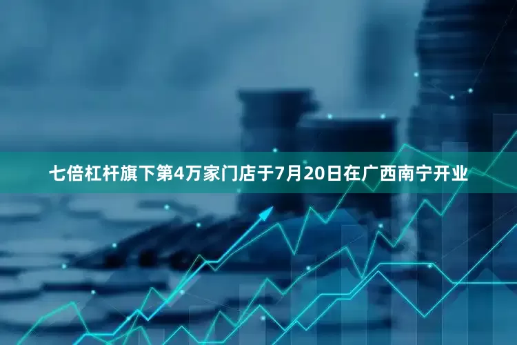 七倍杠杆旗下第4万家门店于7月20日在广西南宁开业