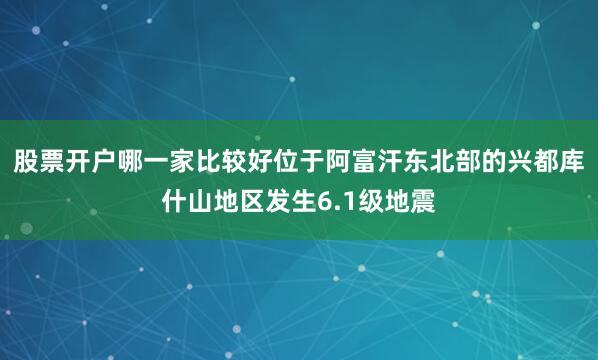 股票开户哪一家比较好位于阿富汗东北部的兴都库什山地区发生6.1级地震