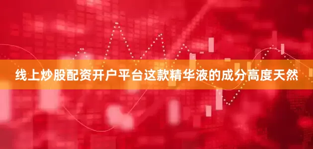线上炒股配资开户平台这款精华液的成分高度天然