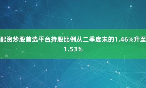 配资炒股首选平台持股比例从二季度末的1.46%升至1.53%